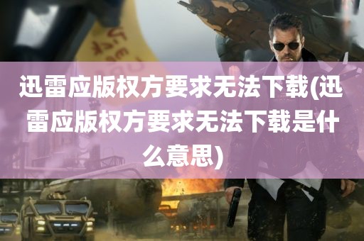 迅雷应版权方要求无法下载(迅雷应版权方要求无法下载是什么意思)