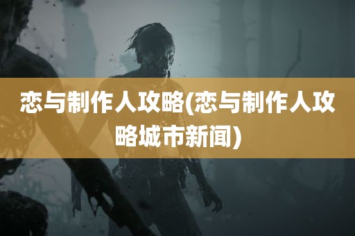 恋与制作人攻略(恋与制作人攻略城市新闻)