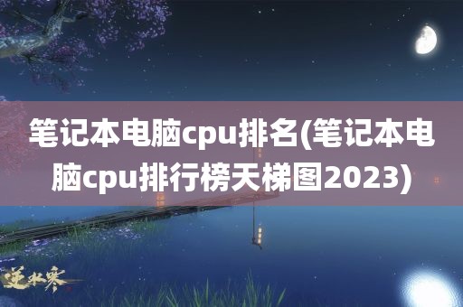 笔记本电脑cpu排名(笔记本电脑cpu排行榜天梯图2023)