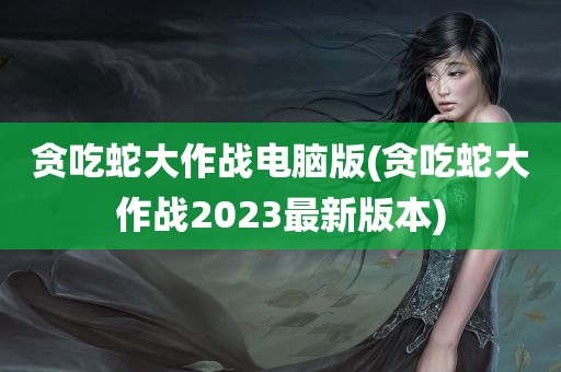 贪吃蛇大作战电脑版(贪吃蛇大作战2023最新版本)