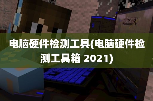 电脑硬件检测工具(电脑硬件检测工具箱 2021)