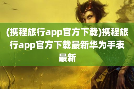 (携程旅行app官方下载)携程旅行app官方下载最新华为手表最新