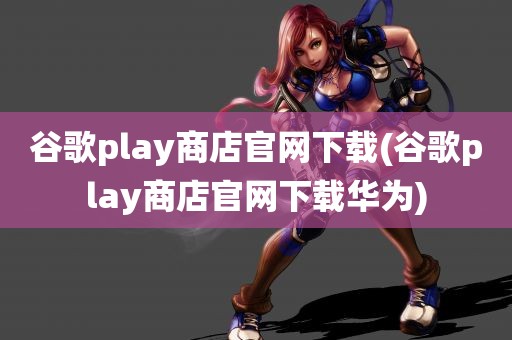 谷歌play商店官网下载(谷歌play商店官网下载华为)