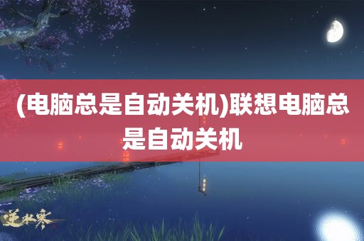 (电脑总是自动关机)联想电脑总是自动关机