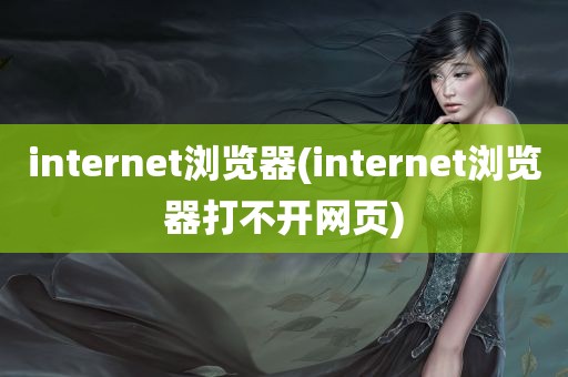 internet浏览器(internet浏览器打不开网页)