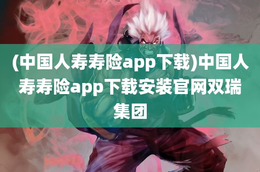 (中国人寿寿险app下载)中国人寿寿险app下载安装官网双瑞集团