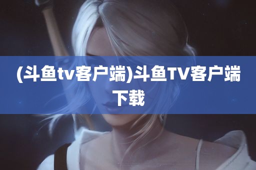 (斗鱼tv客户端)斗鱼TV客户端下载