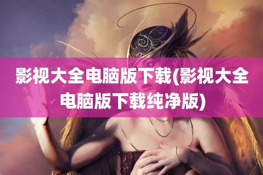 影视大全电脑版下载(影视大全电脑版下载纯净版)