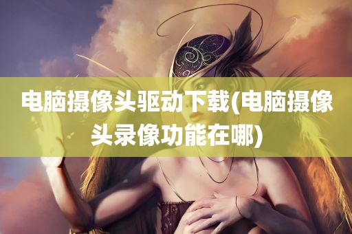 电脑摄像头驱动下载(电脑摄像头录像功能在哪)