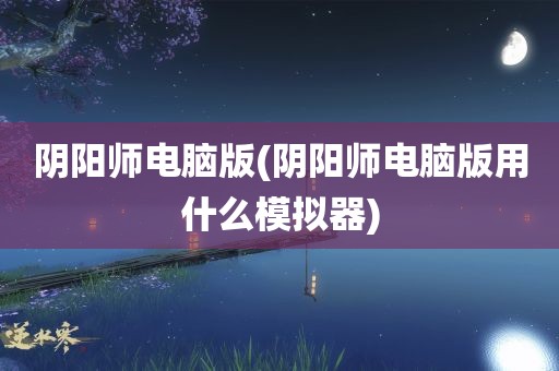 阴阳师电脑版(阴阳师电脑版用什么模拟器)