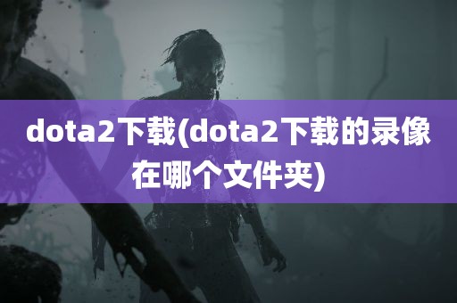 dota2下载(dota2下载的录像在哪个文件夹)