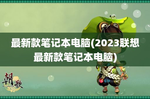 最新款笔记本电脑(2023联想最新款笔记本电脑)