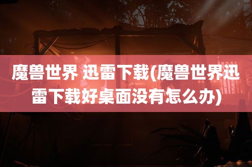 魔兽世界 迅雷下载(魔兽世界迅雷下载好桌面没有怎么办)