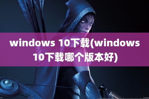 windows 10下载(windows10下载哪个版本好)