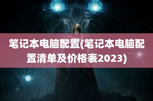 笔记本电脑配置(笔记本电脑配置清单及价格表2023)