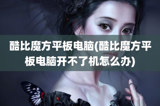 酷比魔方平板电脑(酷比魔方平板电脑开不了机怎么办)