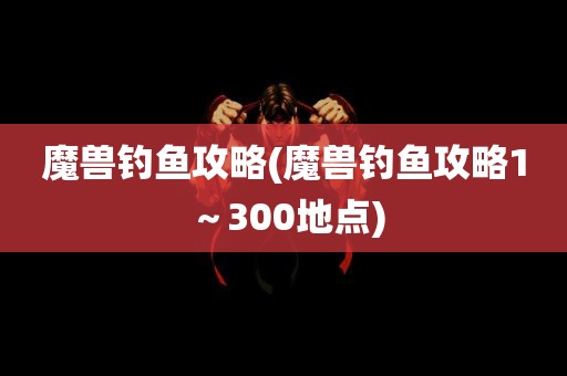 魔兽钓鱼攻略(魔兽钓鱼攻略1～300地点)