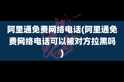 阿里通免费网络电话(阿里通免费网络电话可以被对方拉黑吗)