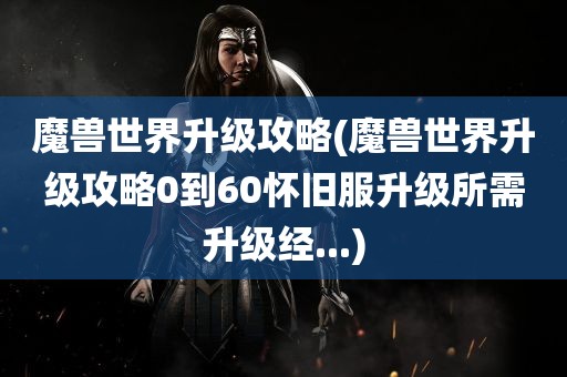 魔兽世界升级攻略(魔兽世界升级攻略0到60怀旧服升级所需升级经...)