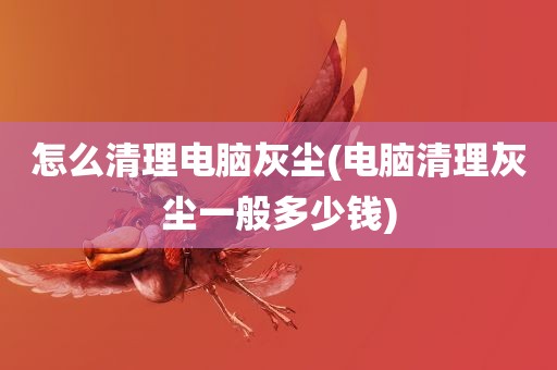 怎么清理电脑灰尘(电脑清理灰尘一般多少钱)