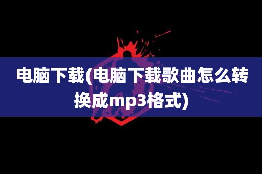 电脑下载(电脑下载歌曲怎么转换成mp3格式)