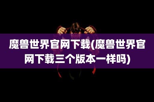 魔兽世界官网下载(魔兽世界官网下载三个版本一样吗)