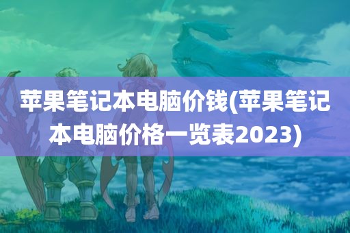 苹果笔记本电脑价钱(苹果笔记本电脑价格一览表2023)