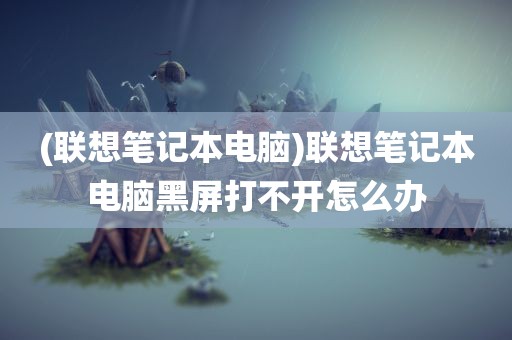 (联想笔记本电脑)联想笔记本电脑黑屏打不开怎么办