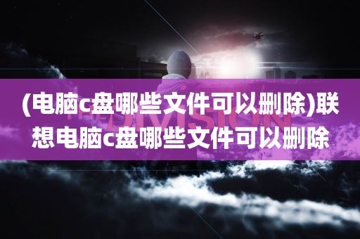 (电脑c盘哪些文件可以删除)联想电脑c盘哪些文件可以删除