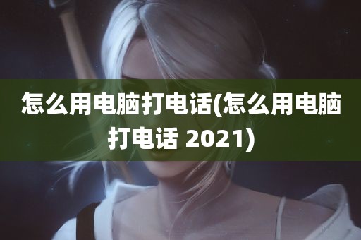 怎么用电脑打电话(怎么用电脑打电话 2021)