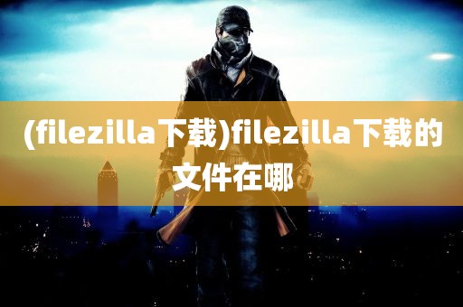 (filezilla下载)filezilla下载的文件在哪