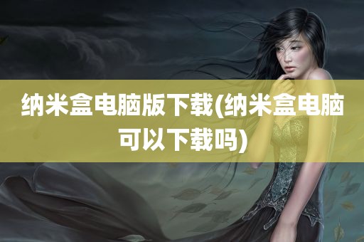 纳米盒电脑版下载(纳米盒电脑可以下载吗)