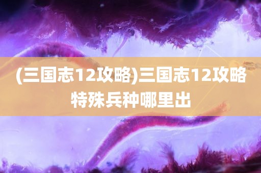 (三国志12攻略)三国志12攻略特殊兵种哪里出