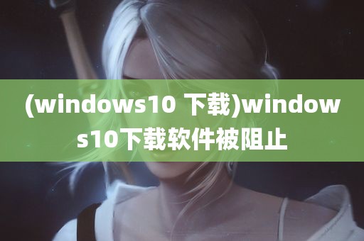 (windows10 下载)windows10下载软件被阻止