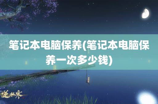 笔记本电脑保养(笔记本电脑保养一次多少钱)