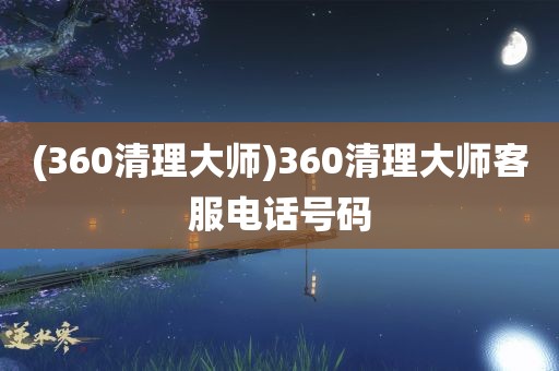 (360清理大师)360清理大师客服电话号码