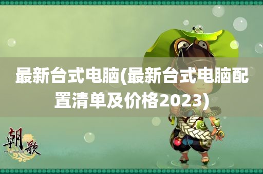 最新台式电脑(最新台式电脑配置清单及价格2023)