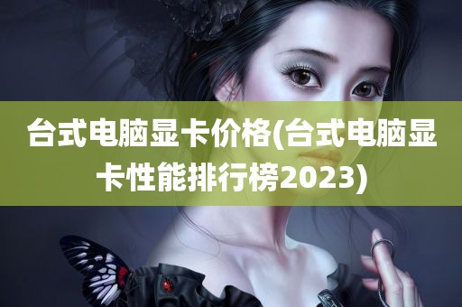 台式电脑显卡价格(台式电脑显卡性能排行榜2023)