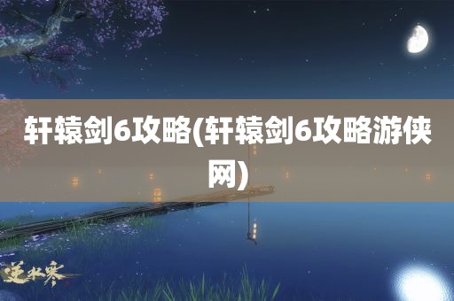 轩辕剑6攻略(轩辕剑6攻略游侠网)