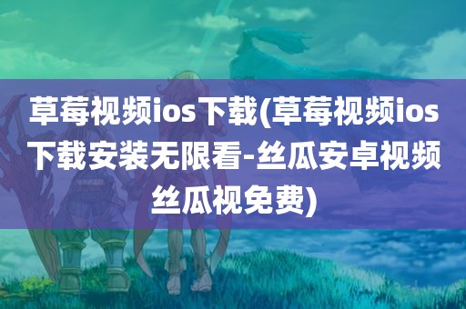 草莓视频ios下载(草莓视频ios下载安装无限看-丝瓜安卓视频丝瓜视免费)