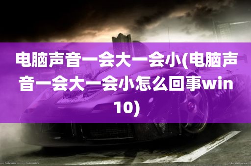 电脑声音一会大一会小(电脑声音一会大一会小怎么回事win10)