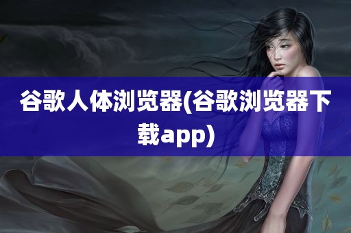 谷歌人体浏览器(谷歌浏览器下载app)