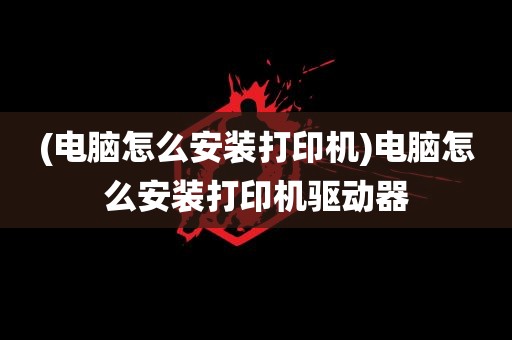 (电脑怎么安装打印机)电脑怎么安装打印机驱动器