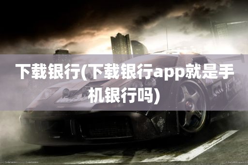 下载银行(下载银行app就是手机银行吗)