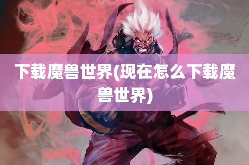 下载魔兽世界(现在怎么下载魔兽世界)