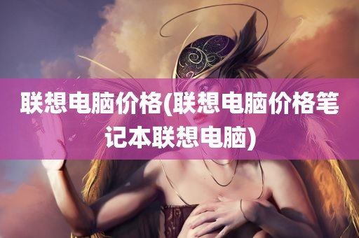 联想电脑价格(联想电脑价格笔记本联想电脑)