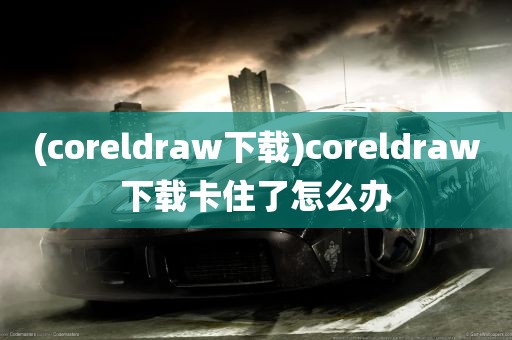 (coreldraw下载)coreldraw下载卡住了怎么办