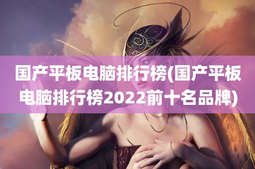 国产平板电脑排行榜(国产平板电脑排行榜2022前十名品牌)