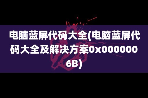 电脑蓝屏代码大全(电脑蓝屏代码大全及解决方案0x0000006B)