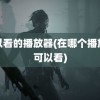 可以看的播放器(在哪个播放器可以看)